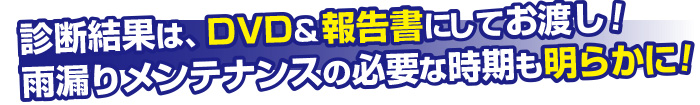 診断結果はDVD＆報告書にしてお渡し！雨漏りメンテナンスの必要な時期も明らかに！