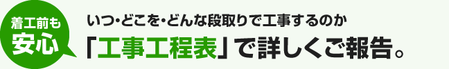 着工前も安心|いつ・どこを・どんな段取りで工事するのか「工事工程表」で詳しくご報告。